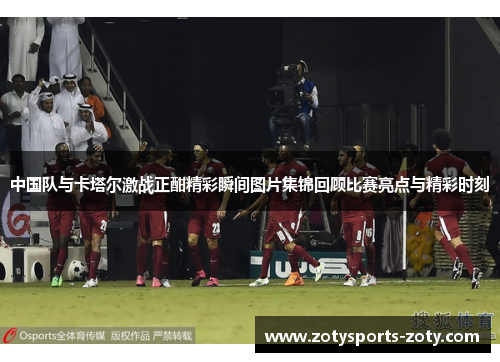 中国队与卡塔尔激战正酣精彩瞬间图片集锦回顾比赛亮点与精彩时刻